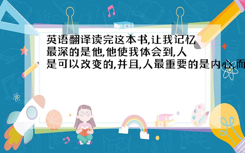 英语翻译读完这本书,让我记忆最深的是他,他使我体会到,人是可以改变的,并且,人最重要的是内心,而不是外表,就像他,虽然因