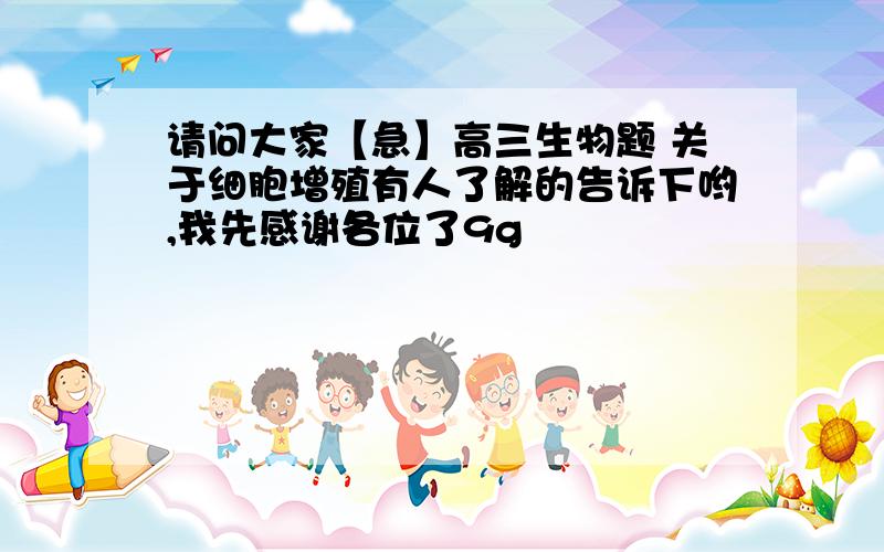 请问大家【急】高三生物题 关于细胞增殖有人了解的告诉下哟,我先感谢各位了9g