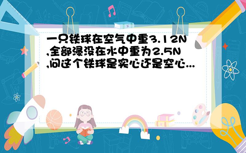 一只铁球在空气中重3.12N,全部浸没在水中重为2.5N,问这个铁球是实心还是空心...