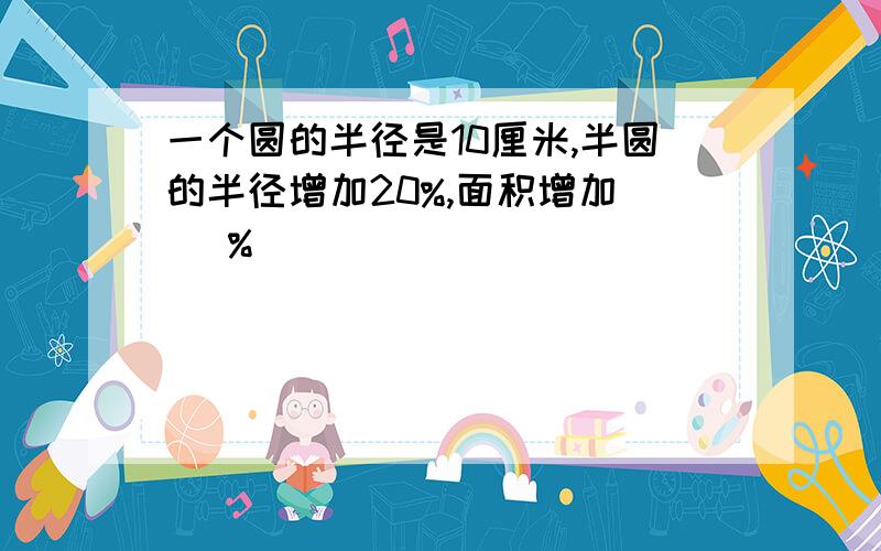 一个圆的半径是10厘米,半圆的半径增加20%,面积增加（ ）%