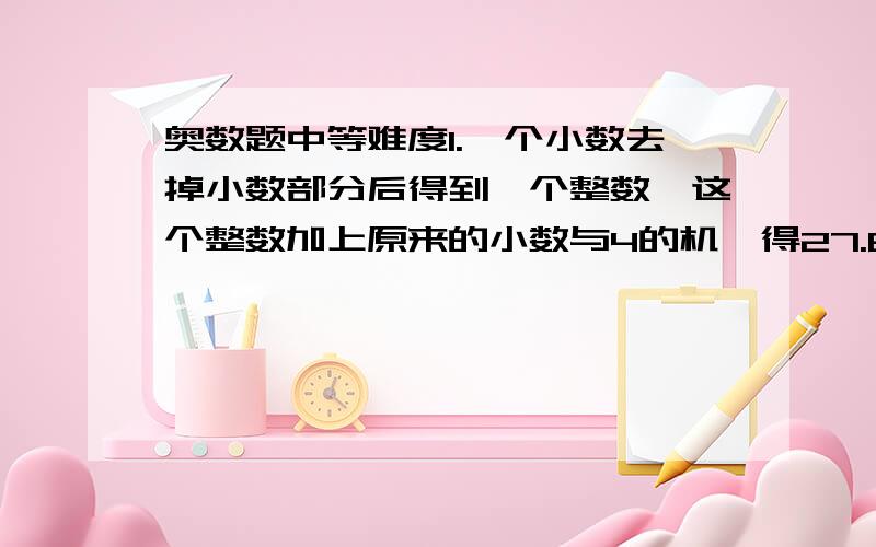 奥数题中等难度1.一个小数去掉小数部分后得到一个整数,这个整数加上原来的小数与4的机,得27.6,原来这个小数是（）2.