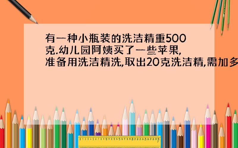 有一种小瓶装的洗洁精重500克.幼儿园阿姨买了一些苹果,准备用洗洁精洗,取出20克洗洁精,需加多少水?