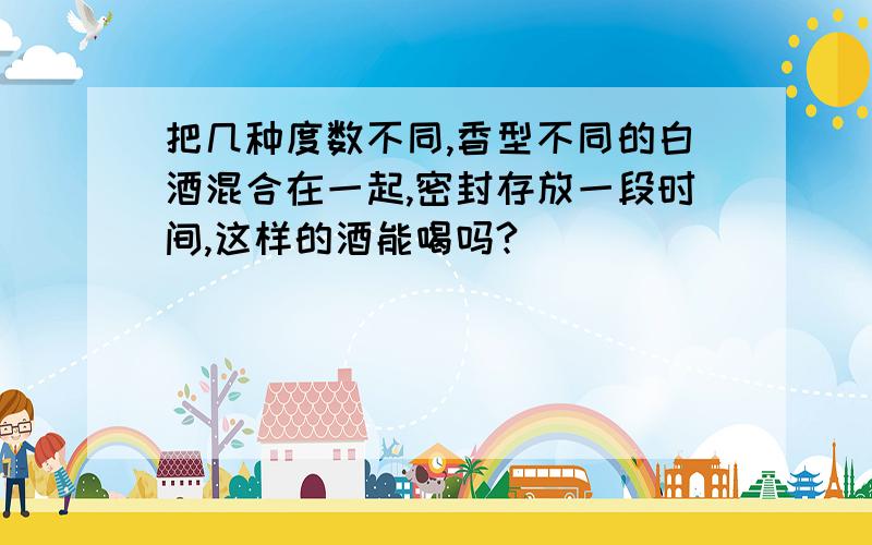 把几种度数不同,香型不同的白酒混合在一起,密封存放一段时间,这样的酒能喝吗?