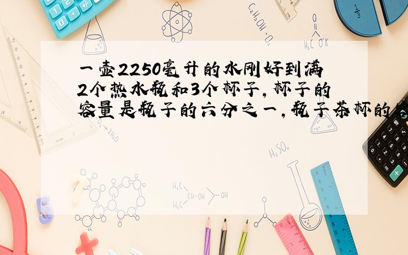 一壶2250毫升的水刚好到满2个热水瓶和3个杯子,杯子的容量是瓶子的六分之一,瓶子茶杯的容积各是多少毫升