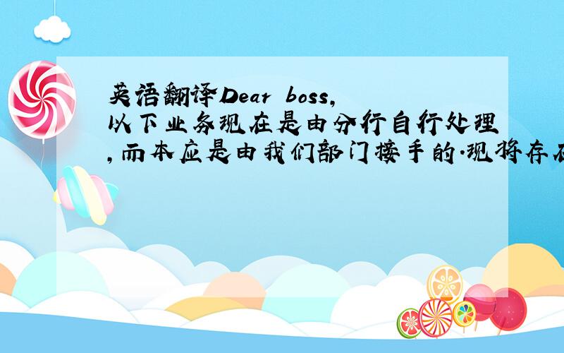 英语翻译Dear boss,以下业务现在是由分行自行处理,而本应是由我们部门接手的.现将存在的问题给您做一下汇报：1、每