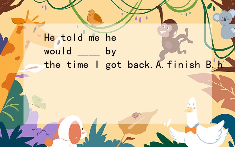 He told me he would ____ by the time I got back.A.finish B.h