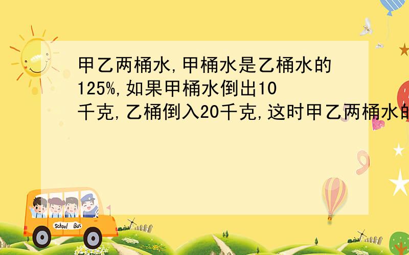 甲乙两桶水,甲桶水是乙桶水的125%,如果甲桶水倒出10千克,乙桶倒入20千克,这时甲乙两桶水的比是9:10,原来甲桶水