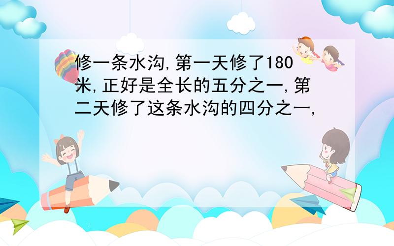 修一条水沟,第一天修了180米,正好是全长的五分之一,第二天修了这条水沟的四分之一,