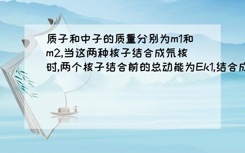 质子和中子的质量分别为m1和m2,当这两种核子结合成氘核时,两个核子结合前的总动能为Ek1,结合成氘核的动能为Ek2,产