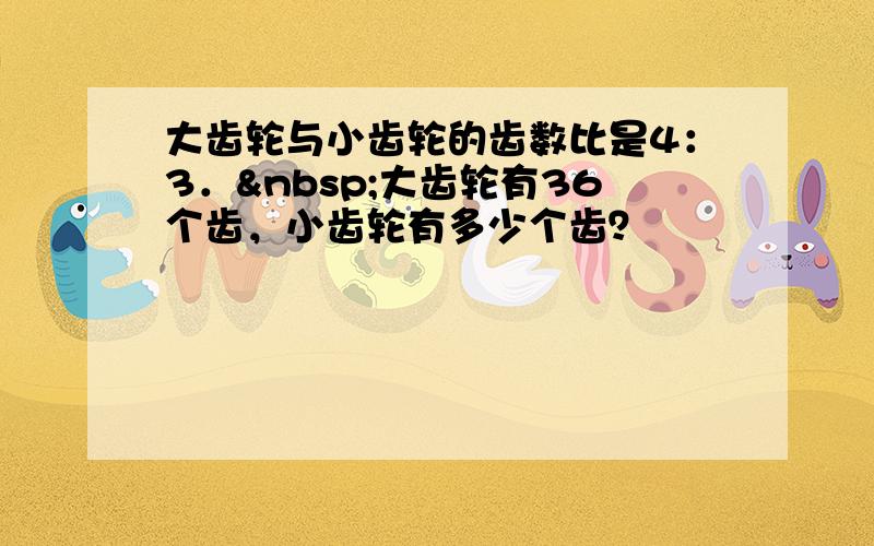 大齿轮与小齿轮的齿数比是4：3． 大齿轮有36个齿，小齿轮有多少个齿？