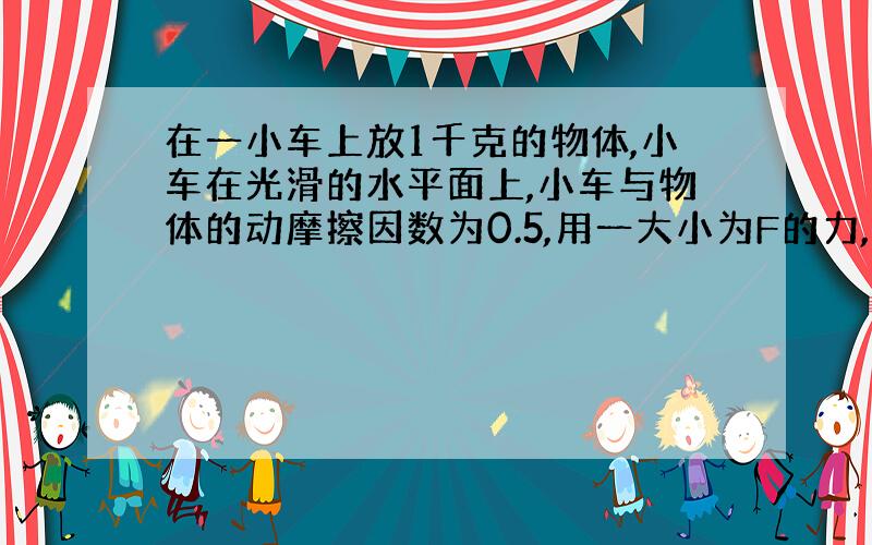 在一小车上放1千克的物体,小车在光滑的水平面上,小车与物体的动摩擦因数为0.5,用一大小为F的力,在什么范围内不使物体掉