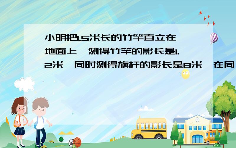 小明把1.5米长的竹竿直立在地面上,测得竹竿的影长是1.2米,同时测得旗杆的影长是8米,在同一时间内,已知