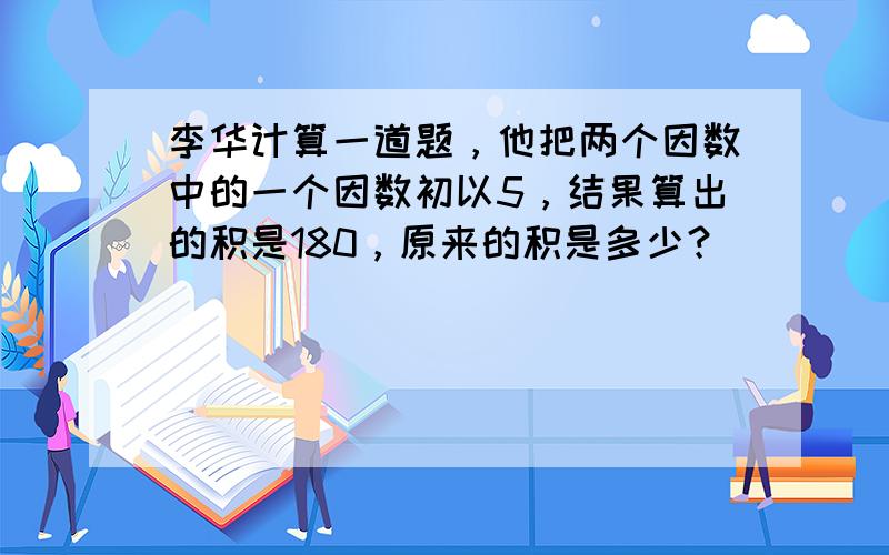 李华计算一道题，他把两个因数中的一个因数初以5，结果算出的积是180，原来的积是多少？