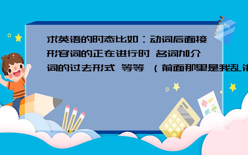 求英语的时态比如：动词后面接形容词的正在进行时 名词加介词的过去形式 等等 （前面那里是我乱讲的) 为了对付期中考试 所