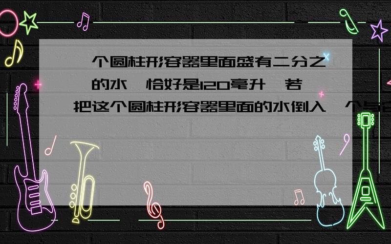 一个圆柱形容器里面盛有二分之一的水,恰好是120毫升,若把这个圆柱形容器里面的水倒入一个与它等底等高的圆锥形容器里面,可