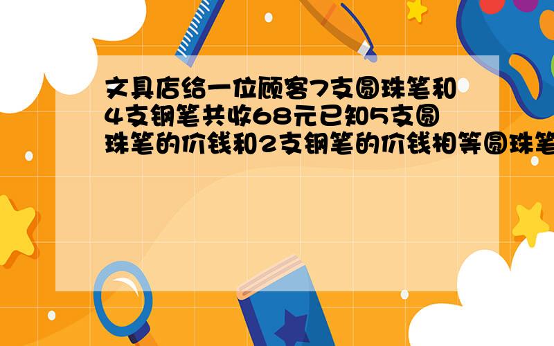 文具店给一位顾客7支圆珠笔和4支钢笔共收68元已知5支圆珠笔的价钱和2支钢笔的价钱相等圆珠笔和钢笔多少钱