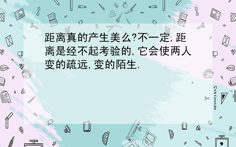 距离真的产生美么?不一定,距离是经不起考验的,它会使两人变的疏远,变的陌生.