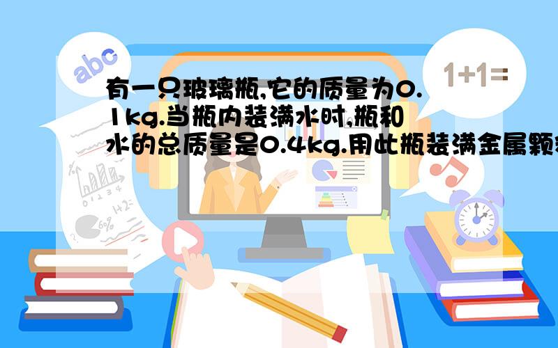 有一只玻璃瓶,它的质量为0.1kg.当瓶内装满水时,瓶和水的总质量是0.4kg.用此瓶装满金属颗粒若干,瓶和金属颗粒的总