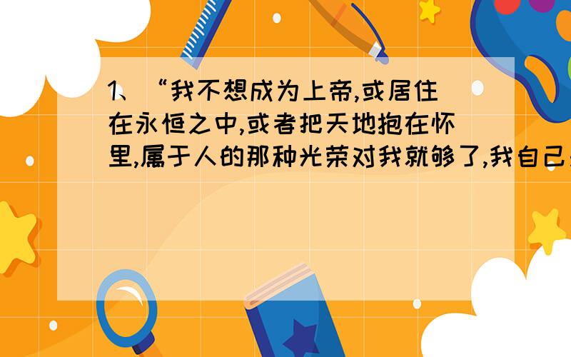 1、“我不想成为上帝,或居住在永恒之中,或者把天地抱在怀里,属于人的那种光荣对我就够了,我自己是凡人,我只要求凡人的幸福