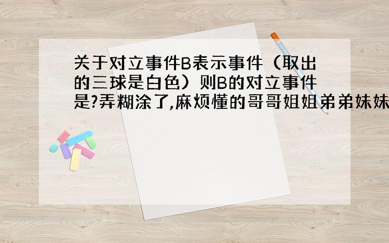 关于对立事件B表示事件（取出的三球是白色）则B的对立事件是?弄糊涂了,麻烦懂的哥哥姐姐弟弟妹妹和我说下.不都是和都不是有