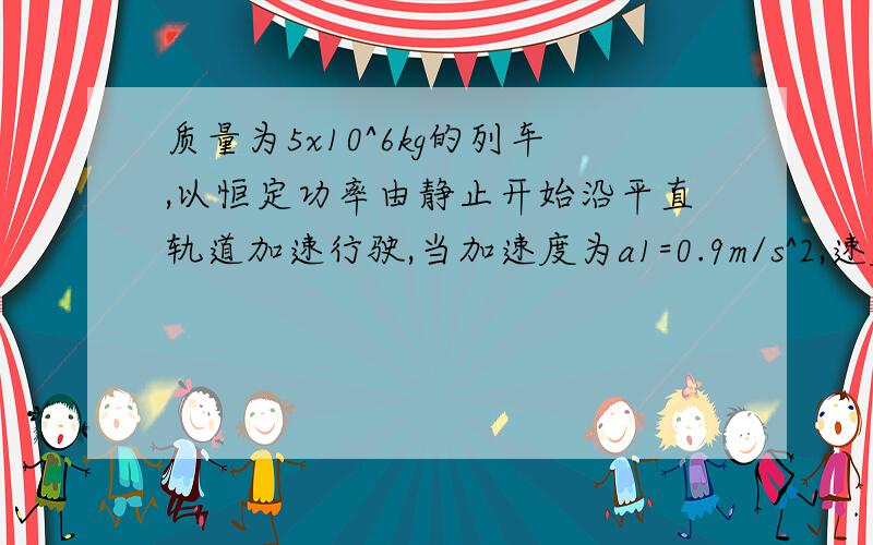 质量为5x10^6kg的列车,以恒定功率由静止开始沿平直轨道加速行驶,当加速度为a1=0.9m/s^2,速度为v1=2m