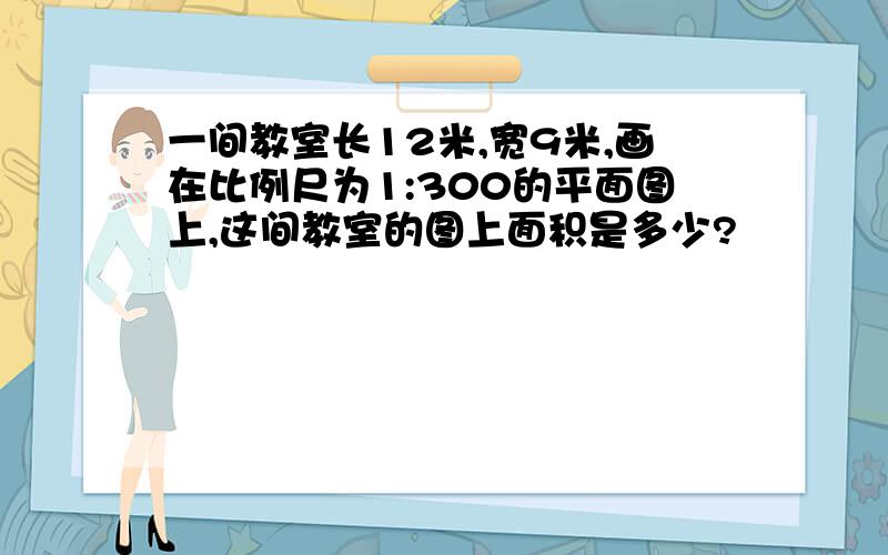 一间教室长12米,宽9米,画在比例尺为1:300的平面图上,这间教室的图上面积是多少?