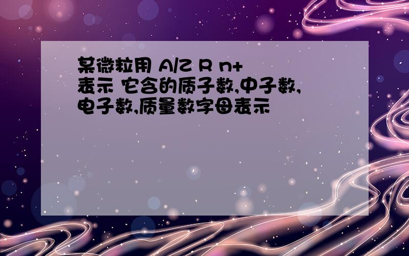 某微粒用 A/Z R n+ 表示 它含的质子数,中子数,电子数,质量数字母表示