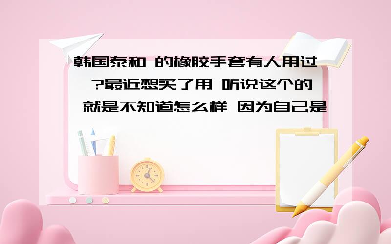 韩国泰和 的橡胶手套有人用过嘛?最近想买了用 听说这个的 就是不知道怎么样 因为自己是