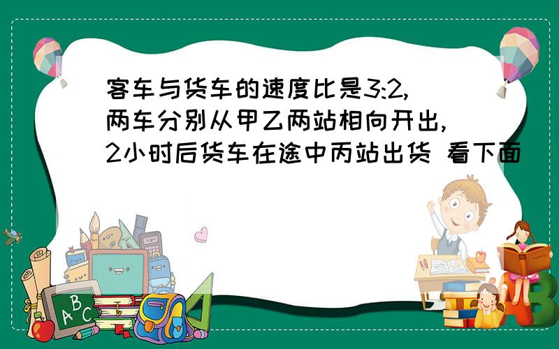 客车与货车的速度比是3:2,两车分别从甲乙两站相向开出,2小时后货车在途中丙站出货 看下面