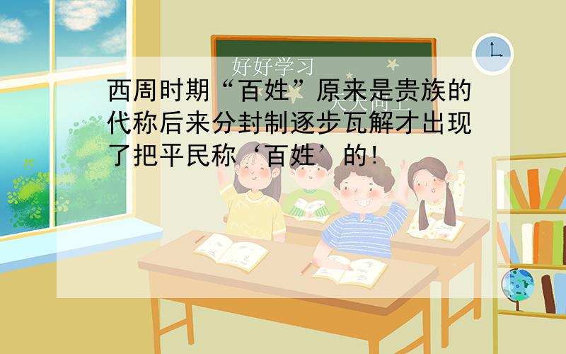 西周时期“百姓”原来是贵族的代称后来分封制逐步瓦解才出现了把平民称‘百姓’的!