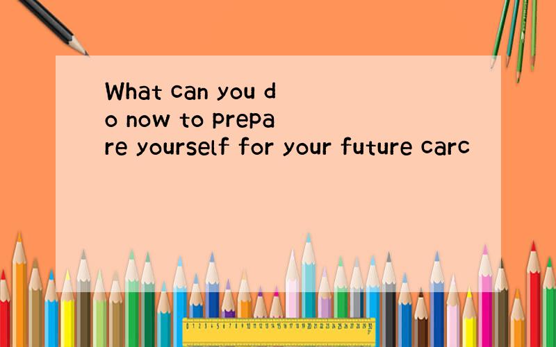 What can you do now to prepare yourself for your future carc