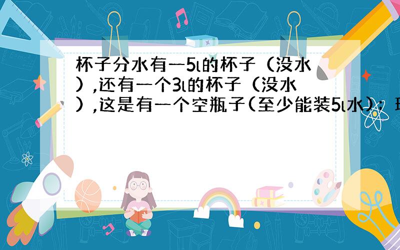 杯子分水有一5l的杯子（没水）,还有一个3l的杯子（没水）,这是有一个空瓶子(至少能装5l水)；现有个一个装满5l水的盆