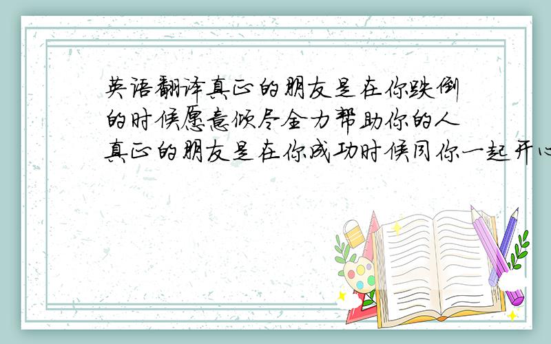 英语翻译真正的朋友是在你跌倒的时候愿意倾尽全力帮助你的人真正的朋友是在你成功时候同你一起开心快乐的人真正的朋友是在你彷徨