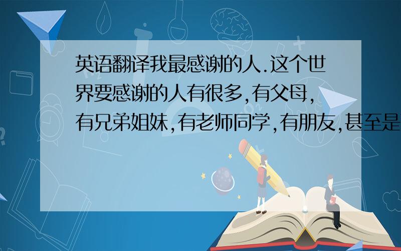 英语翻译我最感谢的人.这个世界要感谢的人有很多,有父母,有兄弟姐妹,有老师同学,有朋友,甚至是蓝天,白云,鲜花.都值得我