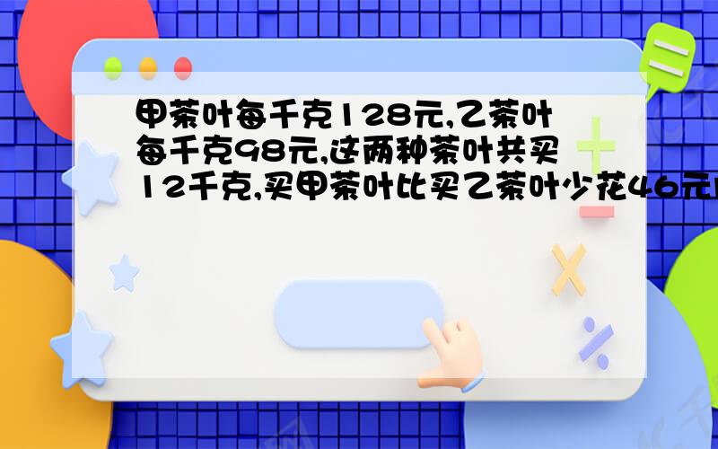 甲茶叶每千克128元,乙茶叶每千克98元,这两种茶叶共买12千克,买甲茶叶比买乙茶叶少花46元问两种茶叶各买