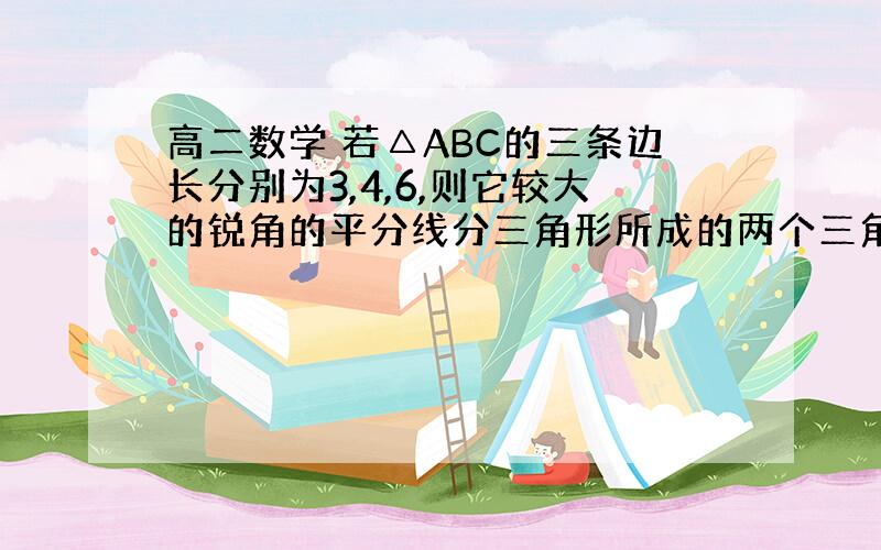 高二数学 若△ABC的三条边长分别为3,4,6,则它较大的锐角的平分线分三角形所成的两个三角形的面积比为多