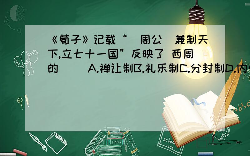 《荀子》记载“（周公）兼制天下,立七十一国”反映了 西周的（） A.禅让制B.礼乐制C.分封制D.内外服制