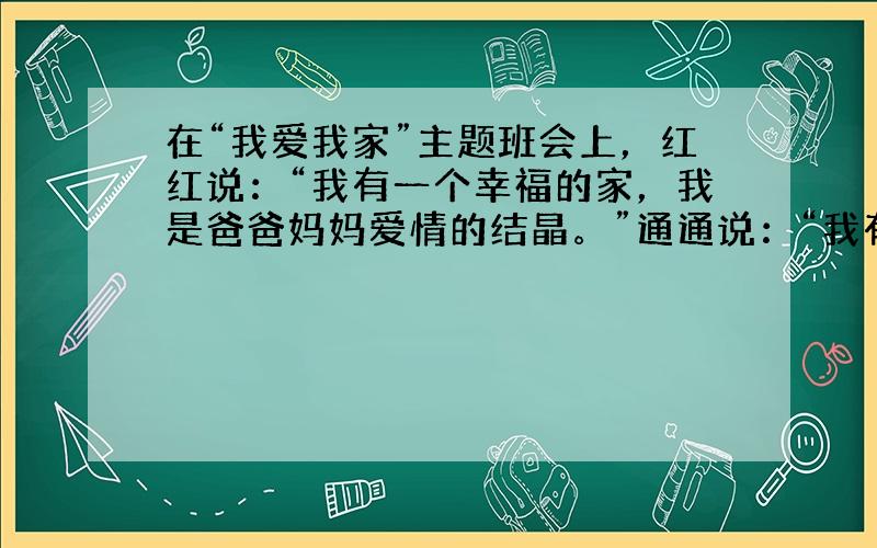 在“我爱我家”主题班会上，红红说：“我有一个幸福的家，我是爸爸妈妈爱情的结晶。”通通说：“我有一个温暖的家，尽管我是被收