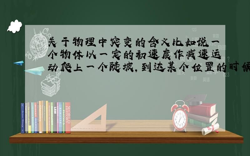 关于物理中突变的含义比如说一个物体以一定的初速度作减速运动爬上一个陡坡,到达某个位置的时候速度减为零然后加速下滑.在速度