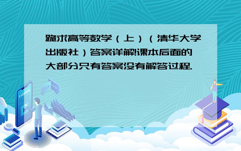 跪求高等数学（上）（清华大学出版社）答案详解!课本后面的大部分只有答案没有解答过程.