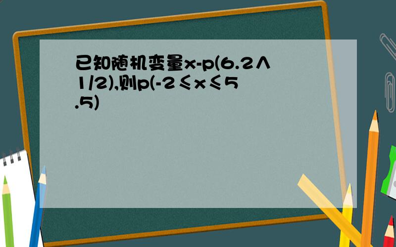 已知随机变量x-p(6.2∧1/2),则p(-2≤x≤5.5)