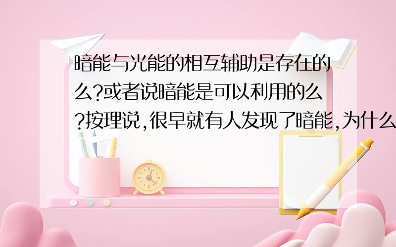 暗能与光能的相互辅助是存在的么?或者说暗能是可以利用的么?按理说,很早就有人发现了暗能,为什么没有人去实现或者研究他呢?