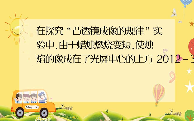 在探究“凸透镜成像的规律”实验中.由于蜡烛燃烧变短,使烛焰的像成在了光屏中心的上方 2012-3-6 23:59 提