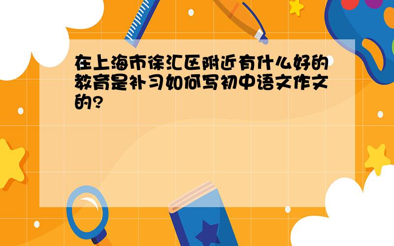 在上海市徐汇区附近有什么好的教育是补习如何写初中语文作文的?