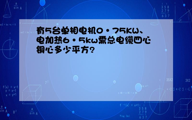 有5台单相电机0·75KW、电加热6·5kw需总电缆四心铜心多少平方?