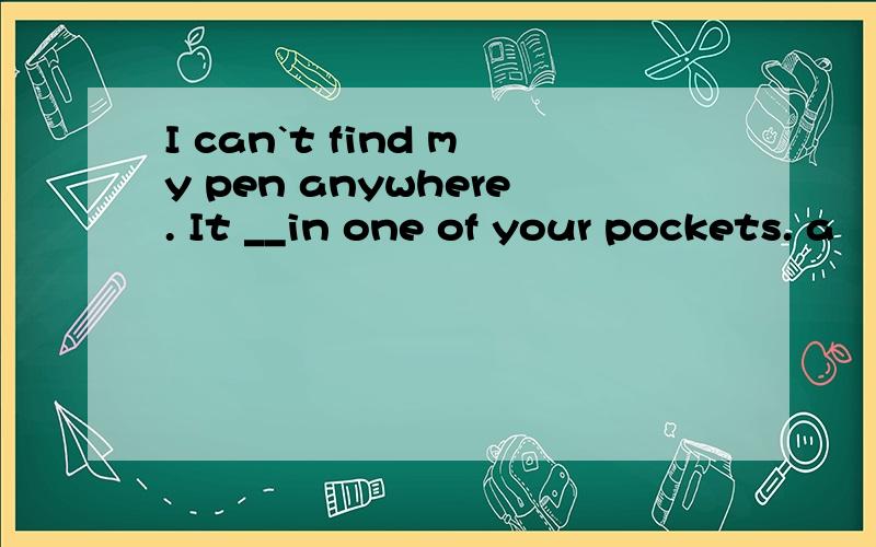 I can`t find my pen anywhere. It __in one of your pockets. a