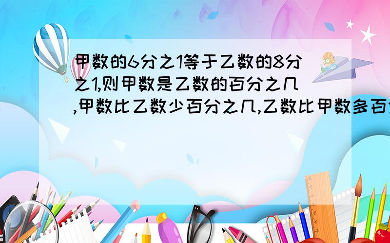 甲数的6分之1等于乙数的8分之1,则甲数是乙数的百分之几,甲数比乙数少百分之几,乙数比甲数多百分之几