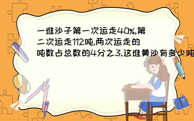 一堆沙子第一次运走40%,第二次运走112吨,两次运走的吨数占总数的4分之3.这堆黄沙有多少吨?