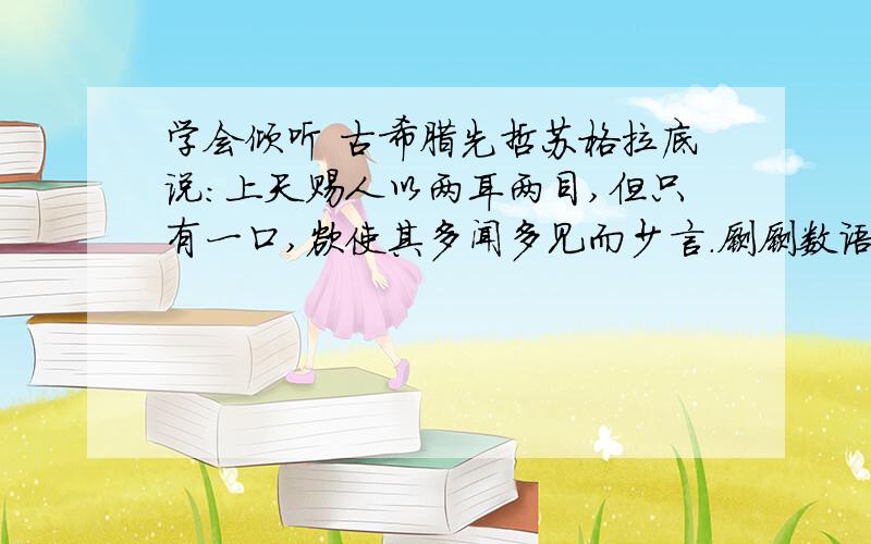 学会倾听 古希腊先哲苏格拉底说：上天赐人以两耳两目,但只有一口,欲使其多闻多见而少言.寥寥数语,形象而深刻地说明了“听”