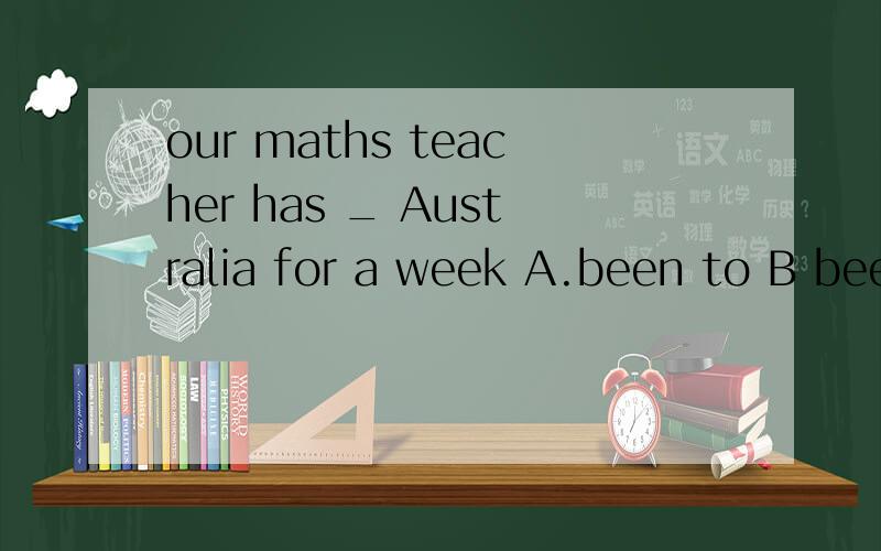 our maths teacher has _ Australia for a week A.been to B bee